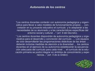 Autonomía de los centros
“Los centros docentes contarán con autonomía pedagógica y organi-
zativa para llevar a cabo modelos de funcionamiento propios … con-
cretarán en su proyecto educativo el currículo y lo adaptarán a las
necesidades de su alumnado y a las características específicas del
entorno social y cultural ...” (art. 9 del Decreto).
“ Los centros docentes dispondrán de autonomía pedagógica y orga-
nizativa para el desarrollo y concreción del currículo …. Los equipos
de ciclo desarrollarán las programaciones didácticas de las áreas …
deberán incluirse medidas de atención a la diversidad … los centros
docentes en el ejercicio de su autonomía establecerán la secuencia-
ción adecuada del currículo para cada nivel … el currículo de la edu-
cación primaria se podrá integrar en ámbitos de conocimiento y expe-
riencia...” (art. 5 de la Orden).
 