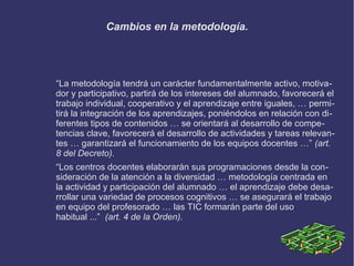 Cambios en la metodología.
“La metodología tendrá un carácter fundamentalmente activo, motiva-
dor y participativo, partirá de los intereses del alumnado, favorecerá el
trabajo individual, cooperativo y el aprendizaje entre iguales, … permi-
tirá la integración de los aprendizajes, poniéndolos en relación con di-
ferentes tipos de contenidos … se orientará al desarrollo de compe-
tencias clave, favorecerá el desarrollo de actividades y tareas relevan-
tes … garantizará el funcionamiento de los equipos docentes …” (art.
8 del Decreto).
“Los centros docentes elaborarán sus programaciones desde la con-
sideración de la atención a la diversidad … metodología centrada en
la actividad y participación del alumnado … el aprendizaje debe desa-
rrollar una variedad de procesos cognitivos … se asegurará el trabajo
en equipo del profesorado … las TIC formarán parte del uso
habitual ...” (art. 4 de la Orden).
 