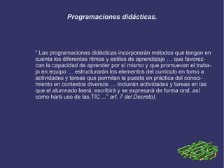Programaciones didácticas.
“ Las programaciones didácticas incorporarán métodos que tengan en
cuenta los diferentes ritmos y estilos de aprendizaje … que favorez-
can la capacidad de aprender por sí mismo y que promuevan el traba-
jo en equipo … estructurarán los elementos del currículo en torno a
actividades y tareas que permitan la puesta en práctica del conoci-
miento en contextos diversos … incluirán actividades y tareas en las
que el alumnado leerá, escribirá y se expresará de forma oral, así
como hará uso de las TIC ...” art. 7 del Decreto).
 