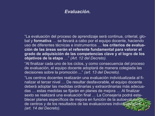 Evaluación.
“La evaluación del proceso de aprendizaje será continua, criterial, glo-
bal y formativa … se llevará a cabo por el equipo docente, haciendo
uso de diferentes técnicas e instrumentos … los criterios de evalua-
ción de las áreas serán el referente fundamental para valorar el
grado de adquisición de las competencias clave y el logro de los
objetivos de la etapa …” (Art. 12 del Decreto).
“Al finalizar cada uno de los ciclos, y como consecuencia del proceso
de evaluación, el equipo docente adoptará de manera colegiada las
decisiones sobre la promoción ...” (art. 13 del Decreto).
“Los centros docentes realizarán una evaluación individualizada al fi-
nalizar el tercer nivel … De resultar desfavorable, el equipo docente
deberá adoptar las medidas ordinarias y extraordinarias más adecua-
das … estas medidas se fijarán en planes de mejora … Al finalizar
sexto se realizará una evaluación final … La Consejería podrá esta-
blecer planes específicos de mejora en función de la autoevaluación
de centros y de los resultados de las evaluaciones individualizadas ...”
(art. 14 del Decreto).
 