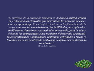 “El currículo de la educación primaria en Andalucía ordena, organi-
za y relaciona los elementos que determinan los procesos de ense-
ñanza y aprendizaje. Con el objeto de alcanzar las finalidades de la
etapa, concreta los conocimientos, las habilidades para aplicarlos
en diferentes situaciones y las actitudes ante la vida, para la adqui-
sición de las competencias clave mediante el desarrollo de aprendi-
zajes significativos y motivadores, realizando actividades y tareas re-
levantes, así como resolviendo problemas complejos en contextos de-
terminados”.
(Art. 5.1 del Decreto)
 
