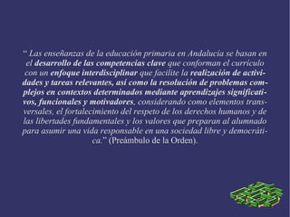 “ Las enseñanzas de la educación primaria en Andalucía se basan en
el desarrollo de las competencias clave que conforman el currículo
con un enfoque interdisciplinar que facilite la realización de activi-
dades y tareas relevantes, así como la resolución de problemas com-
plejos en contextos determinados mediante aprendizajes significati-
vos, funcionales y motivadores, considerando como elementos trans-
versales, el fortalecimiento del respeto de los derechos humanos y de
las libertades fundamentales y los valores que preparan al alumnado
para asumir una vida responsable en una sociedad libre y democráti-
ca.” (Preámbulo de la Orden).
 