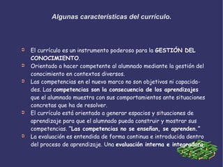 Algunas características del currículo.
➲ El currículo es un instrumento poderoso para la GESTIÓN DEL
CONOCIMIENTO.
➲ Orientado a hacer competente al alumnado mediante la gestión del
conocimiento en contextos diversos.
➲ Las competencias en el nuevo marco no son objetivos ni capacida-
des. Las competencias son la consecuencia de los aprendizajes
que el alumnado muestra con sus comportamientos ante situaciones
concretas que ha de resolver.
➲ El currículo está orientado a generar espacios y situaciones de
aprendizaje para que el alumnado pueda construir y mostrar sus
competencias. “Las competencias no se enseñan, se aprenden.”
➲ La evaluación es entendida de forma continua e introducida dentro
del proceso de aprendizaje. Una evaluación interna e integradora.
 