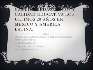 CAMBIOS PEDAGOGICOS Y
CALIDAD EDUCATIVA LOS
ULTIMOS 20 AÑOS EN
MEXICO Y AMERICA
LATINA.
CREO QUE LOS CAMBIOS SE DIERON A PARTIR DE LAS TEORIAS DE

PIAGET Y JOHN DEWEY.
JUAREZ FLORES URI ELSA
HERNANDEZ RASCON ADRIANA
ROSALES CABRALES JESUS

 
