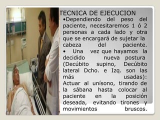  TECNICA DE EJECUCION
•Dependiendo del peso del
paciente, necesitaremos 1 ó 2
personas a cada lado y otra
que se encargará de sujetar la
cabeza del
• Una
decidido nueva
paciente.
vez que hayamos la
postura
(Decúbito supino, Decúbito
lateral Dcho. e Izq. son las
más usadas):
Actuar al unísono, tirando de
la sábana hasta colocar al
paciente en la
deseada, evitando
movimientos
posición
tirones y
bruscos.
 