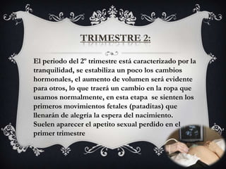 El periodo del 2º trimestre está caracterizado por la
tranquilidad, se estabiliza un poco los cambios
hormonales, el aumento de volumen será evidente
para otros, lo que traerá un cambio en la ropa que
usamos normalmente, en esta etapa se sienten los
primeros movimientos fetales (pataditas) que
llenarán de alegría la espera del nacimiento.
Suelen aparecer el apetito sexual perdido en el
primer trimestre
 