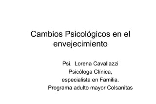 Cambios Psicológicos en el
     envejecimiento

         Psi. Lorena Cavallazzi
           Psicóloga Clínica,
         especialista en Familia.
    Programa adulto mayor Colsanitas
 