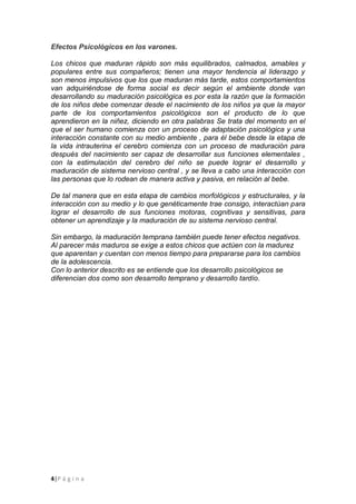 4|P á g i n a
Efectos Psicológicos en los varones.
Los chicos que maduran rápido son más equilibrados, calmados, amables y
populares entre sus compañeros; tienen una mayor tendencia al liderazgo y
son menos impulsivos que los que maduran más tarde, estos comportamientos
van adquiriéndose de forma social es decir según el ambiente donde van
desarrollando su maduración psicológica es por esta la razón que la formación
de los niños debe comenzar desde el nacimiento de los niños ya que la mayor
parte de los comportamientos psicológicos son el producto de lo que
aprendieron en la niñez, diciendo en otra palabras Se trata del momento en el
que el ser humano comienza con un proceso de adaptación psicológica y una
interacción constante con su medio ambiente , para él bebe desde la etapa de
la vida intrauterina el cerebro comienza con un proceso de maduración para
después del nacimiento ser capaz de desarrollar sus funciones elementales ,
con la estimulación del cerebro del niño se puede lograr el desarrollo y
maduración de sistema nervioso central , y se lleva a cabo una interacción con
las personas que lo rodean de manera activa y pasiva, en relación al bebe.
De tal manera que en esta etapa de cambios morfológicos y estructurales, y la
interacción con su medio y lo que genéticamente trae consigo, interactúan para
lograr el desarrollo de sus funciones motoras, cognitivas y sensitivas, para
obtener un aprendizaje y la maduración de su sistema nervioso central.
Sin embargo, la maduración temprana también puede tener efectos negativos.
Al parecer más maduros se exige a estos chicos que actúen con la madurez
que aparentan y cuentan con menos tiempo para prepararse para los cambios
de la adolescencia.
Con lo anterior descrito es se entiende que los desarrollo psicológicos se
diferencian dos como son desarrollo temprano y desarrollo tardío.
 