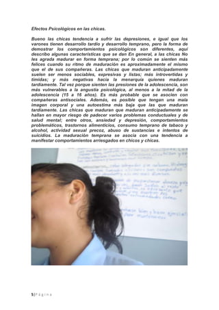 5|P á g i n a
Efectos Psicológicos en las chicas.
Bueno las chicas tendencia a sufrir las depresiones, e igual que los
varones tienen desarrollo tardío y desarrollo temprano, pero la forma de
demostrar los comportamientos psicológicos son diferentes, aquí
describo algunas características que se dan En general, a las chicas No
les agrada madurar en forma temprana; por lo común se sienten más
felices cuando su ritmo de maduración es aproximadamente el mismo
que el de sus compañeras. Las chicas que maduran anticipadamente
suelen ser menos sociables, expresivas y listas; más introvertidas y
tímidas; y más negativas hacía la menarquía quienes maduran
tardíamente. Tal vez porque sienten las presiones de la adolescencia, son
más vulnerables a la angustia psicológica, al menos a la mitad de la
adolescencia (15 a 16 años). Es más probable que se asocien con
compañeras antisociales. Además, es posible que tengan una mala
imagen corporal y una autoestima más baja que las que maduran
tardíamente. Las chicas que maduran que maduran anticipadamente se
hallan en mayor riesgo de padecer varios problemas conductuales y de
salud mental; entre otros, ansiedad y depresión, comportamientos
problemáticos, trastornos alimenticios, consumo temprano de tabaco y
alcohol, actividad sexual precoz, abuso de sustancias e intentos de
suicidios. La maduración temprana se asocia con una tendencia a
manifestar comportamientos arriesgados en chicos y chicas.
 