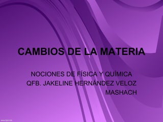 CAMBIOS DE LA MATERIA
NOCIONES DE FÍSICA Y QUÍMICA
QFB. JAKELINE HERNÁNDEZ VELOZ
MASHACH
 
