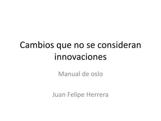 Cambios que no se consideran innovaciones Manual de oslo Juan Felipe Herrera 