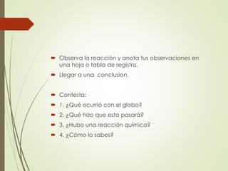  Observa la reacción y anota tus observaciones en
una hoja o tabla de registro.
 Llegar a una conclusion.
 Contesta:
 1. ¿Qué ocurrió con el globo?
 2. ¿Qué hizo que esto pasará?
 3. ¿Hubo una reacción química?
 4. ¿Cómo lo sabes?
 