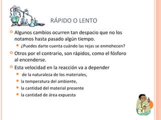 RÁPIDO O LENTO 
 Algunos cambios ocurren tan despacio que no los 
notamos hasta pasado algún tiempo. 
 ¿Puedes darte cuenta cuándo las rejas se enmohecen? 
 Otros por el contrario, son rápidos, como el fósforo 
al encenderse. 
 Esta velocidad en la reacción va a depender 
 de la naturaleza de los materiales, 
 la temperatura del ambiente, 
 la cantidad del material presente 
 la cantidad de área expuesta 
 