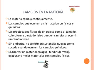 CAMBIOS EN LA MATERIA 
 La materia cambia continuamente. 
 Los cambios que ocurren en la materia son físicos y 
químicos. 
 Las propiedades físicas de un objeto como el tamaño, 
color, forma o estado físico pueden cambiar al ocurrir 
un cambio físico. 
 Sin embargo, no se forman sustancias nuevas como 
sucede cuando ocurren los cambios químicos. 
 El disolver un material en agua, fundir (derretir), 
evaporar y moler materiales son cambios físicos. 
 