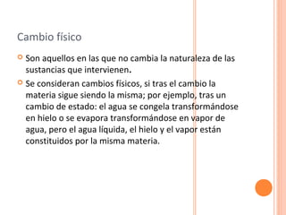 Cambio físico 
 Son aquellos en las que no cambia la naturaleza de las 
sustancias que intervienen. 
 Se consideran cambios físicos, si tras el cambio la 
materia sigue siendo la misma; por ejemplo, tras un 
cambio de estado: el agua se congela transformándose 
en hielo o se evapora transformándose en vapor de 
agua, pero el agua líquida, el hielo y el vapor están 
constituidos por la misma materia. 
 