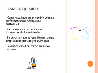 CAMBIO QUÍMICO 
• Como resultado de un cambio químico 
se forman una o más nuevas 
sustancias. 
• Estas nuevas sustancias son 
diferentes de las originales 
•Se caracterizan porque tienen nuevas 
propiedades (físicas y/o químicas). 
•En ambos casos se forma un nuevo 
material. 
 