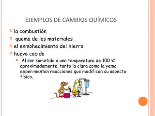 EJEMPLOS DE CAMBIOS QUÍMICOS 
 la combustión 
 quema de los materiales 
 el enmohecimiento del hierro 
 huevo cocido 
 Al ser sometido a una temperatura de 100 oC 
aproximadamente, tanto la clara como la yema 
experimentan reacciones que modifican su aspecto 
físico. 
 