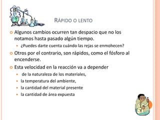 RÁPIDO O LENTO
   Algunos cambios ocurren tan despacio que no los
    notamos hasta pasado algún tiempo.
       ¿Puedes darte cuenta cuándo las rejas se enmohecen?
 Otros por el contrario, son rápidos, como el fósforo al
  encenderse.
 Esta velocidad en la reacción va a depender
      de la naturaleza de los materiales,
     la temperatura del ambiente,
     la cantidad del material presente
     la cantidad de área expuesta
 
