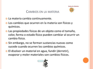 CAMBIOS EN LA MATERIA
 La materia cambia continuamente.
 Los cambios que ocurren en la materia son físicos y
  químicos.
 Las propiedades físicas de un objeto como el tamaño,
  color, forma o estado físico pueden cambiar al ocurrir un
  cambio físico.
 Sin embargo, no se forman sustancias nuevas como
  sucede cuando ocurren los cambios químicos.
 El disolver un material en agua, fundir (derretir),
  evaporar y moler materiales son cambios físicos.
 