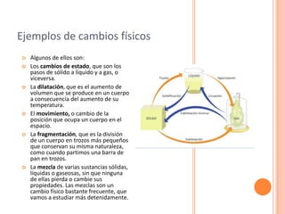 Ejemplos de cambios físicos
   Algunos de ellos son:
   Los cambios de estado, que son los
    pasos de sólido a líquido y a gas, o
    viceversa.
   La dilatación, que es el aumento de
    volumen que se produce en un cuerpo
    a consecuencia del aumento de su
    temperatura.
   El movimiento, o cambio de la
    posición que ocupa un cuerpo en el
    espacio.
   La fragmentación, que es la división
    de un cuerpo en trozos más pequeños
    que conservan su misma naturaleza,
    como cuando partimos una barra de
    pan en trozos.
   La mezcla de varias sustancias sólidas,
    líquidas o gaseosas, sin que ninguna
    de ellas pierda o cambie sus
    propiedades. Las mezclas son un
    cambio físico bastante frecuente, que
    vamos a estudiar más detenidamente.
 