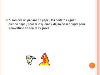    Si rompes un pedazo de papel, los pedazos siguen
    siendo papel, pero si lo quemas, dejan de ser papel para
    convertirse en cenizas y gases.
 