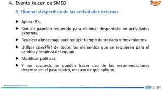 4.9 Cambios Rápidos (SMED) 30
 Aplicar 5’s.
 Reducir papeleo requerido para eliminar desperdicio en actividades
externas.
 Reubicar almacenaje para reducir tiempo de traslado y movimientos.
 Utilizar checklist de todos los elementos que se requieren para el
cambio y limpieza del equipo.
 Modificar políticas.
 Y por supuesto se pueden hacer uso de las recomendaciones
descritas en el paso cuatro, en caso de que aplique.
5. Eliminar desperdicio de las actividades externas
4. Evento kaizen de SMED
 
