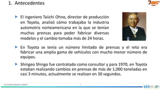 4.9 Cambios Rápidos (SMED) 4
1. Antecedentes
 El ingeniero Taiichi Ohno, director de producción
en Toyota, analizó cómo trabajaba la industria
automotriz norteamericana en la que se tenían
muchas prensas para poder fabricar diversos
modelos y el cambio tomaba más de 24 horas.
 En Toyota se tenía un número limitado de prensas y el reto era
fabricar una amplia gama de vehículos con mucho menor número de
equipos.
 Shingeo Shingo fue contratado como consultor y para 1970, en Toyota
estaban realizando cambios en prensas de más de 1,000 toneladas en
casi 3 minutos, actualmente se realizan en 30 segundos.
 