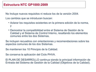 Estructura NTC GP1000:2009
No Incluye nuevos requisitos ni reduce los de la versión 2004.
Los cambios que se introducen buscan:
• Aclarar los requisitos existentes en la primera edición de la norma,
y
• Demostrar la compatibilidad entre el Sistema de Gestión de la
Calidad y el Sistema de Control Interno, resaltando los elementos
comunes entre los dos Sistemas.
Se incluyen recuadros con orientaciones y recomendaciones sobre los
aspectos comunes de los dos Sistemas.
Se mantienen los 10 Principio de la Calidad.
Se conserva la aplicación del Ciclo PHVA.
El PLAN DE DESARROLLO continua siendo la principal información de
Entrada del Sistema de Gestión de la Calidad (Objetivos de la Calidad).
 