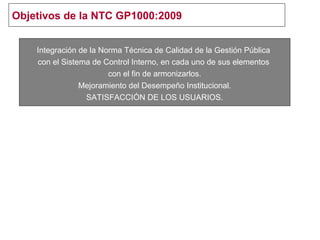 Objetivos de la NTC GP1000:2009
Integración de la Norma Técnica de Calidad de la Gestión Pública
con el Sistema de Control Interno, en cada uno de sus elementos
con el fin de armonizarlos.
Mejoramiento del Desempeño Institucional.
SATISFACCIÓN DE LOS USUARIOS.
 