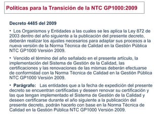 Políticas para la Transición de la NTC GP1000:2009
Decreto 4485 del 2009
• Los Organismos y Entidades a las cuales se les aplica la Ley 872 de
2003 dentro del año siguiente a la publicación del presente decreto,
deberán realizar los ajustes necesarios para adaptar sus procesos a la
nueva versión de la Norma Técnica de Calidad en la Gestión Pública
NTC GP1000 Versión 2009.
• Vencido el término del año señalado en el presente artículo, la
implementación del Sistema de Gestión de la Calidad, las
certificaciones y las renovaciones de las mismas deberán efectuarse
de conformidad con la Norma Técnica de Calidad en la Gestión Pública
NTC GP1000 Versión 2009.
• Parágrafo: Las entidades que a la fecha de expedición del presente
decreto se encuentran certificadas y deseen renovar su certificación y
las que tengan implementado el Sistema de Gestión de la Calidad y
deseen certificarse durante el año siguiente a la publicación del
presente decreto, podrán hacerlo con base en la Norma Técnica de
Calidad en la Gestión Pública NTC GP1000 Versión 2009.
 