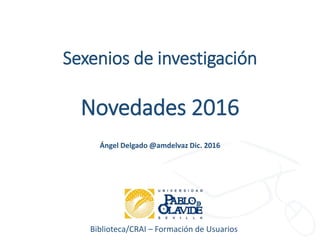 Biblioteca/CRAI – Formación de Usuarios
Sexenios de investigación
Novedades 2016
Ángel Delgado @amdelvaz Dic. 2016
 