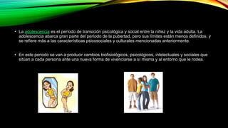 • La adolescencia es el período de transición psicológica y social entre la niñez y la vida adulta. La 
adolescencia abarca gran parte del período de la pubertad, pero sus límites están menos definidos, y 
se refiere más a las características psicosociales y culturales mencionadas anteriormente. 
• En este periodo se van a producir cambios biofisiológicos, psicológicos, intelectuales y sociales que 
sitúan a cada persona ante una nueva forma de vivenciarse a sí misma y al entorno que le rodea. 
 