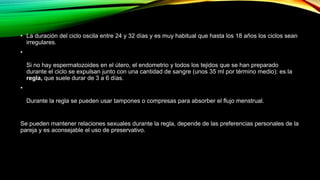 • La duración del ciclo oscila entre 24 y 32 días y es muy habitual que hasta los 18 años los ciclos sean 
irregulares. 
• 
Si no hay espermatozoides en el útero, el endometrio y todos los tejidos que se han preparado 
durante el ciclo se expulsan junto con una cantidad de sangre (unos 35 ml por término medio): es la 
regla, que suele durar de 3 a 6 días. 
• 
Durante la regla se pueden usar tampones o compresas para absorber el flujo menstrual. 
Se pueden mantener relaciones sexuales durante la regla, depende de las preferencias personales de la 
pareja y es aconsejable el uso de preservativo. 
 