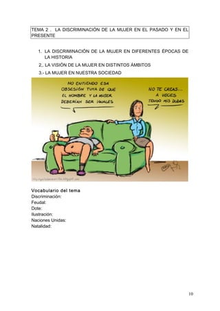 TEMA 2 . LA DISCRIMINACIÓN DE LA MUJER EN EL PASADO Y EN EL
PRESENTE


  1. LA DISCRIMINACIÓN DE LA MUJER EN DIFERENTES ÉPOCAS DE
     LA HISTORIA
   2,. LA VISIÓN DE LA MUJER EN DISTINTOS ÁMBITOS
   3.- LA MUJER EN NUESTRA SOCIEDAD




Vocabulario del tema
Discriminación:
Feudal:
Dote:
Ilustración:
Naciones Unidas:
Natalidad:




                                                              10
 