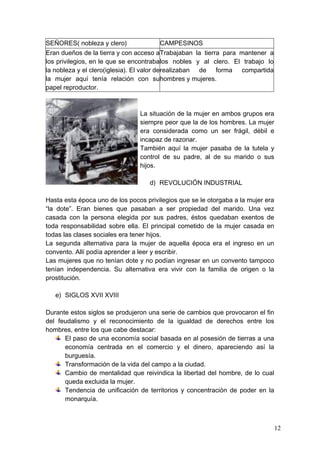 SEÑORES( nobleza y clero)                   CAMPESINOS
Eran dueños de la tierra y con acceso a Trabajaban la tierra para mantener a
los privilegios, en le que se encontraba los nobles y al clero. El trabajo lo
la nobleza y el clero(iglesia). El valor de realizaban de forma compartida
la mujer aquí tenía relación con su hombres y mujeres.
papel reproductor.



                                La situación de la mujer en ambos grupos era
                                siempre peor que la de los hombres. La mujer
                                era considerada como un ser frágil, débil e
                                incapaz de razonar.
                                También aquí la mujer pasaba de la tutela y
                                control de su padre, al de su marido o sus
                                hijos.

                                    d) REVOLUCIÓN INDUSTRIAL

Hasta esta época uno de los pocos privilegios que se le otorgaba a la mujer era
“la dote”. Eran bienes que pasaban a ser propiedad del marido. Una vez
casada con la persona elegida por sus padres, éstos quedaban exentos de
toda responsabilidad sobre ella. El principal cometido de la mujer casada en
todas las clases sociales era tener hijos.
La segunda alternativa para la mujer de aquella época era el ingreso en un
convento. Allí podía aprender a leer y escribir.
Las mujeres que no tenían dote y no podían ingresar en un convento tampoco
tenían independencia. Su alternativa era vivir con la familia de origen o la
prostitución.

   e) SIGLOS XVII XVIII

Durante estos siglos se produjeron una serie de cambios que provocaron el fin
del feudalismo y el reconocimiento de la igualdad de derechos entre los
hombres, entre los que cabe destacar:
      El paso de una economía social basada en al posesión de tierras a una
      economía centrada en el comercio y el dinero, apareciendo así la
      burguesía.
      Transformación de la vida del campo a la ciudad.
      Cambio de mentalidad que reivindica la libertad del hombre, de lo cual
      queda excluida la mujer.
      Tendencia de unificación de territorios y concentración de poder en la
      monarquía.



                                                                                  12
 