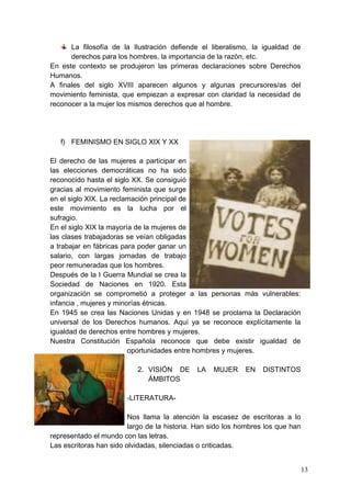 La filosofía de la Ilustración defiende el liberalismo, la igualdad de
      derechos para los hombres, la importancia de la razón, etc.
En este contexto se produjeron las primeras declaraciones sobre Derechos
Humanos.
A finales del siglo XVIII aparecen algunos y algunas precursores/as del
movimiento feminista, que empiezan a expresar con claridad la necesidad de
reconocer a la mujer los mismos derechos que al hombre.




   f) FEMINISMO EN SIGLO XIX Y XX

El derecho de las mujeres a participar en
las elecciones democráticas no ha sido
reconocido hasta el siglo XX. Se consiguió
gracias al movimiento feminista que surge
en el siglo XIX. La reclamación principal de
este movimiento es la lucha por el
sufragio.
En el siglo XIX la mayoría de la mujeres de
las clases trabajadoras se veían obligadas
a trabajar en fábricas para poder ganar un
salario, con largas jornadas de trabajo
peor remuneradas que los hombres.
Después de la I Guerra Mundial se crea la
Sociedad de Naciones en 1920. Esta
organización se comprometió a proteger a las personas más vulnerables:
infancia , mujeres y minorías étnicas.
En 1945 se crea las Naciones Unidas y en 1948 se proclama la Declaración
universal de los Derechos humanos. Aquí ya se reconoce explícitamente la
igualdad de derechos entre hombres y mujeres.
Nuestra Constitución Española reconoce que debe existir igualdad de
                         oportunidades entre hombres y mujeres.

                           2. VISIÓN DE       LA   MUJER     EN    DISTINTOS
                              ÁMBITOS

                        -LITERATURA-

                         Nos llama la atención la escasez de escritoras a lo
                         largo de la historia. Han sido los hombres los que han
representado el mundo con las letras.
Las escritoras han sido olvidadas, silenciadas o criticadas.


                                                                                  13
 