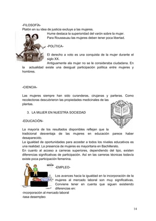 -FILOSOFÍA-
Platón en su idea de justicia excluye a las mujeres.
                  Hume destaca la superioridad del varón sobre la mujer.
                  Para Rousseuau las mujeres deben tener poca libertad.

                  -POLÍTICA-

               El derecho a voto es una conquista de la mujer durante el
               siglo XX.
               Antiguamente ala mujer no se le consideraba ciudadana. En
la actualidad existe una desigual participación política entre mujeres y
hombres.



-CIENCIA-

Las mujeres siempre han sido curanderas, cirujanas y parteras. Como
recolectoras descubrieron las propiedades medicinales de las
plantas.

   3. LA MUJER EN NUESTRA SOCIEDAD

-EDUCACIÓN-

La mayoría de los resultados disponibles reflejan que la
tradicional desventaja de las mujeres en educación parece haber
desaparecido.
La igualdad de oportunidades para acceder a todos los niveles educativos es
una realidad. La presencia de mujeres es mayoritaria en Bachillerato.
En cuanto al acceso a carreras superiores, dependiendo del tipo, existen
diferencias significativas de participación. Así en las carreras técnicas todavía
existe poca participación femenina.

                       -EMPLEO-

                       Los avances hacia la igualdad en la incorporación de la
                       mujeres al mercado laboral son muy significativas.
                       Conviene tener en cuenta que siguen existiendo
                       diferencias en:
-incorporación al mercado laboral
-tasa desempleo


                                                                                    14
 
