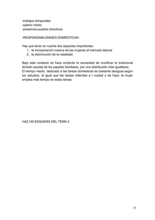 -trabajos temporales
-salario medio
-presencia puestos directivos

-RESPONSABILIDADES DOMÉSTICAS-

Hay que tener en cuenta dos aspectos importantes:
  1. la incorporación masiva de las mujeres al mercado laboral
  2. la disminución de la natalidad.

Bajo este contexto se hace evidente la necesidad de modificar la tradicional
división sexista de los papeles familiares, por una distribución más igualitaria.
El tiempo medio dedicado a las tareas domésticas es bastante desigual según
los estudios, al igual que las tareas referidas a l cuidad o de hijos; la mujer
emplea más tiempo en estas tareas.




HAZ UN ESQUEMA DEL TEMA 2




                                                                                    15
 