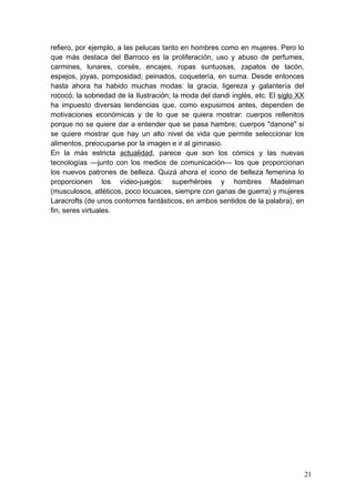 refiero, por ejemplo, a las pelucas tanto en hombres como en mujeres. Pero lo
que más destaca del Barroco es la proliferación, uso y abuso de perfumes,
carmines, lunares, corsés, encajes, ropas suntuosas, zapatos de tacón,
espejos, joyas, pomposidad, peinados, coquetería, en suma. Desde entonces
hasta ahora ha habido muchas modas: la gracia, ligereza y galantería del
rococó; la sobriedad de la Ilustración; la moda del dandi inglés, etc. El siglo XX
ha impuesto diversas tendencias que, como expusimos antes, dependen de
motivaciones económicas y de lo que se quiera mostrar: cuerpos rellenitos
porque no se quiere dar a entender que se pasa hambre; cuerpos "danone" si
se quiere mostrar que hay un alto nivel de vida que permite seleccionar los
alimentos, preocuparse por la imagen e ir al gimnasio.
En la más estricta actualidad, parece que son los cómics y las nuevas
tecnologías —junto con los medios de comunicación— los que proporcionan
los nuevos patrones de belleza. Quizá ahora el icono de belleza femenina lo
proporcionen los vídeo-juegos: superhéroes y hombres Madelman
(musculosos, atléticos, poco locuaces, siempre con ganas de guerra) y mujeres
Laracrofts (de unos contornos fantásticos, en ambos sentidos de la palabra), en
fin, seres virtuales.




                                                                                     21
 