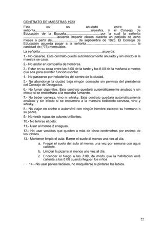CONTRATO DE MAESTRAS 1923
Este                     es               un                   acuerdo                entre la
señorita.............................................................maestra, y el Consejo de
Educación de la Escuela......................................por la cual la señorita
.....................................acuerda impartir clases durante un período de ocho
meses a partir del........................... de septiembre de 1923. El Consejo de
Educación acuerda pagar a la señorita...................................................... la
cantidad de (*75) mensuales.
La señorita....................................................................acuerda:
1.- No casarse. Este contrato queda automáticamente anulado y sin efecto si la
maestra se casa.
2.- No andar en compañía de hombres.
3.- Estar en su casa entre las 8:00 de la tarde y las 6:00 de la mañana a menos
que sea para atender función escolar.
4.- No pasearse por heladerías del centro de la ciudad.
5.- No abandonar la ciudad bajo ningún concepto sin permiso del presidente
del Consejo de Delegados.
6.- No fumar cigarrillos. Este contrato quedará automáticamente anulado y sin
efecto si se encontrara a la maestra fumando.
7.- No beber cerveza, vino ni whisky. Este contrato quedará automáticamente
anulado y sin efecto si se encuentra a la maestra bebiendo cerveza, vino y
whisky.
8.- No viajar en coche o automóvil con ningún hombre excepto su hermano o
su padre.
9.- No vestir ropas de colores brillantes.
10.- No teñirse el pelo.
11.- Usar al menos 2 enaguas.
12.- No usar vestidos que queden a más de cinco centimetros por encima de
los tobillos.
13.- Mantener limpia el aula: Barrer el suelo al menos una vez al día.
                a. Fregar el suelo del aula al menos una vez por semana con agua
                      caliente.
                b. Limpiar la pizarra al menos una vez al día.
                c. Encender el fuego a las 7:00, de modo que la habitación esté
                      caliente a las 8:00 cuando lleguen los niños.
· · 14.- No usar polvos faciales, no maquillarse ni pintarse los labios.




                                                                                                 22
 