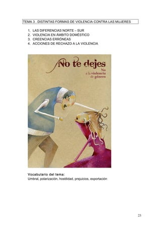 TEMA 3 . DISTINTAS FORMAS DE VIOLENCIA CONTRA LAS MUJERES

  1.   LAS DIFERENCIAS NORTE – SUR
  2.   VIOLENCIA EN ÁMBITO DOMÉSTICO
  3.   CREENCIAS ERRÓNEAS
  4.   ACCIONES DE RECHAZO A LA VIOLENCIA




  Vocabulario del tema:
  Umbral, polarización, hostilidad, prejuicios, exportación




                                                              23
 