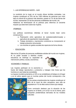 1.- LAS DIFERENCIAS NORTE – SUR

   La condición de la mujer en el mundo ofrece terribles contrastes. Las
   mujeres constituyen el 70% de los 1300 millones de personas que viven
   bajo el umbral de la pobreza más absoluta; poseen el 1% de las tierras del
   mundo; representan 2/3 de las personas analfabetas del mundo, etc.
   Hablamos de feminización de la pobreza para referirnos al creciente
   impacto que éste tiene sobre las mujeres.

   -POBREZA-

   Las políticas económicas referidas al tercer mundo traen como
   consecuencia:
         a. Polarización entre agricultura de subsistencia(feminizada) y
            agricultura de exportación( masculinizada).
         b. Trabajo doméstico y reproductivo condiciona su incorporación al
            trabajo productivo remunerado.
         c. Los recortes en gastos sociales les repercute de forma directa.

   -   EDUCACIÓN-

Más de las 2/3 partes de personas analfabetas adultas del mundo son mujeres.
Al no poder acceder a distintos niveles
educativos se restringe su capacidad de
intervención política, social y económica.

-ECONOMÍA Y TRABAJO-

Las mujeres participan en la economía a
través del trabajo reproductivo y productivo y trabajan más horas que los
hombres en casi todas las sociedades.
La riqueza mundial aumentaría un 33% si se contabilizara el trabajo en el hogar
y en el cultivo agrario que en muchas partes del mundo corresponde a las
                        mujeres.
                        En los países empobrecidos las mujeres constituyen el
                        80% de la mano de obre campesina, pero sólo es
                        propietaria el 1% de ellas sobre la tierra que trabaja.

                        Como conclusión destacar que la situación de las
                        mujeres en el Norte y en el Sur no es la misma, pero
                        comparten problemáticas derivadas de los modelos
                        culturales



                                                                                  24
 