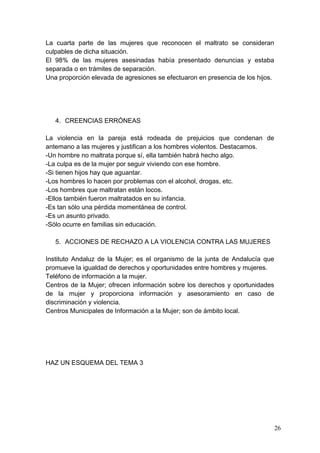 La cuarta parte de las mujeres que reconocen el maltrato se consideran
culpables de dicha situación.
El 98% de las mujeres asesinadas había presentado denuncias y estaba
separada o en trámites de separación.
Una proporción elevada de agresiones se efectuaron en presencia de los hijos.




   4. CREENCIAS ERRÓNEAS

La violencia en la pareja está rodeada de prejuicios que condenan de
antemano a las mujeres y justifican a los hombres violentos. Destacamos.
-Un hombre no maltrata porque sí, ella también habrá hecho algo.
-La culpa es de la mujer por seguir viviendo con ese hombre.
-Si tienen hijos hay que aguantar.
-Los hombres lo hacen por problemas con el alcohol, drogas, etc.
-Los hombres que maltratan están locos.
-Ellos también fueron maltratados en su infancia.
-Es tan sólo una pérdida momentánea de control.
-Es un asunto privado.
-Sólo ocurre en familias sin educación.

   5. ACCIONES DE RECHAZO A LA VIOLENCIA CONTRA LAS MUJERES

Instituto Andaluz de la Mujer; es el organismo de la junta de Andalucía que
promueve la igualdad de derechos y oportunidades entre hombres y mujeres.
Teléfono de información a la mujer.
Centros de la Mujer; ofrecen información sobre los derechos y oportunidades
de la mujer y proporciona información y asesoramiento en caso de
discriminación y violencia.
Centros Municipales de Información a la Mujer; son de ámbito local.




HAZ UN ESQUEMA DEL TEMA 3




                                                                                26
 