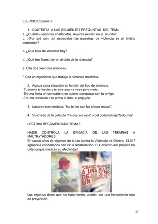 EJERCICIOS tema 3

    1. CONTESTA A LAS SIGUIENTES PREGUNTAS DEL TEMA
a. ¿Cuántas personas analfabetas mujeres existen en el mundo?
b. ¿Por qué son tan especiales las muestras de violencia en al ámbito
doméstico?

c. ¿Qué tipos de violencia hay?

d. ¿Qué tres fases hay en al ciclo de la violencia?

e. Cita dos creencias erróneas.

f. Cita un organismo que trabaje la violencia machista.

   2. Agrupa cada situación en función del tipo de violencia:
-Tu pareja te insulta y te dice que no vales para nada.
-En una fiesta un compañero se quiere sobrepasar con tu amiga.
-En una discusión a tu prima le dan un empujón.

   3. Lectura recomendada: “No te líes con los chicos malos”.

   4. Visionado de la película “Te doy mis ojos” o del cortometraje “Solo mía”

   LECTURA RECOMENDADA TEMA 3

   NADIE      CONTROLA       LA      EFICACIA   DE     LAS     TERAPIAS     A
   MALTRATADORES
   En cuatro años de vigencia de la Ley contra la Violencia de Género, 13.317
   agresores condenados han ido a rehabilitación. El Gobierno aún prepara los
   criterios que medirán su efectividad




   Los expertos dicen que los tratamientos pueden ser una herramienta más
   de prevención.


                                                                                 27
 