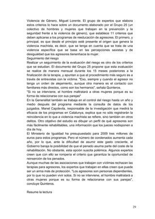 Violencia de Género, Miguel Lorente. El grupo de expertos que elabora
estos criterios lo hace sobre un documento elaborado por el Grupo 25 (un
colectivo de hombres y mujeres que trabajan en la prevención y la
seguridad frente a la violencia de género), que establece 11 criterios que
deben aplicarse a los programas de reeducación de agresores. El primero, y
principal, es que desde el principio esté presente el origen que genera la
violencia machista, es decir, que se tenga en cuenta que se trata de una
violencia específica que se basa en las percepciones sexistas y de
desigualdad que los agresores tienenhacia la mujer.
Seguimiento del riesgo
Realizar un seguimiento de la evaluación del riesgo es otro de los criterios
que se estudian. El documento del Grupo 25 propone que esta evaluación
se realice de manera mensual durante los 15 meses posteriores a la
finalización de la terapia, y apuntan a que el procedimiento más seguro es a
través de entrevistas con la víctima. "Eso, siempre y cuando el agresor no
tenga un orden de alejamiento, aunque otra manera es el contacto con
familiares más directos, como son los hermanos", señala Quinteros.
"Si no se interviene, el hombre maltratará a otras mujeres porque es su
forma de relacionarse con sus parejas"
En la Generalitat también se trabaja en el control del riesgo hasta un año y
medio después del programa mediante la consulta de datos de los
juzgados. Manel Capdevila, responsable de la investigación que medirá la
eficacia de los programas en Catalunya, explica que no sólo registrarán la
reincidencia en lo que a violencia machista se refiere, sino también en otros
delitos. Otro objetivo del estudio es dibujar un perfil de qué agresores son
más fácilmente rehabilitables, una información que los jueces nodisponen a
día de hoy.
El Ministerio de Igualdad ha presupuestado para 2009 tres millones de
euros para estos programas. Pero el número de condenados aumenta cada
año, por lo que, ante la dificultad de asumir este gasto creciente, el
Gobierno baraja la posibilidad de que el penado asuma parte del coste de la
rehabilitación. No obstante, esta opción suscita polémica. Algunos expertos
creen que con ello se rompería el criterio que garantiza la oportunidad de
reinserción de los penados.
Aunque muchas de las asociaciones que trabajan con víctimas rechazan las
terapias para agresores, los expertos que trabajan en ellas creen que puede
ser un arma más de protección. "Los agresores son personas dependientes,
por lo que no pueden vivir solos. Si no se interviene, el hombre maltratará a
otras mujeres porque es su forma de relacionarse con sus parejas",
concluye Quinteros.

Resume la lectura



                                                                                29
 