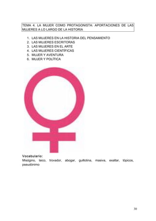 TEMA 4. LA MUJER COMO PROTAGONISTA: APORTACIONES DE LAS
MUJERES A LO LARGO DE LA HISTORIA

   1.   LAS MUJERES EN LA HISTORIA DEL PENSAMIENTO
   2.   LAS MUJERES ESCRITORAS
   3.   LAS MUJERES EN EL ARTE
   4.   LAS MUJERES CIENTÍFICAS
   5.   MUJER Y AVENTURA
   6.   MUJER Y POLÍTICA




Vocabulario:
Misógino, laico,   trovador,   abogar,   guillotina,   masiva,   exaltar,   tópicos,
pseudónimo




                                                                                       30
 