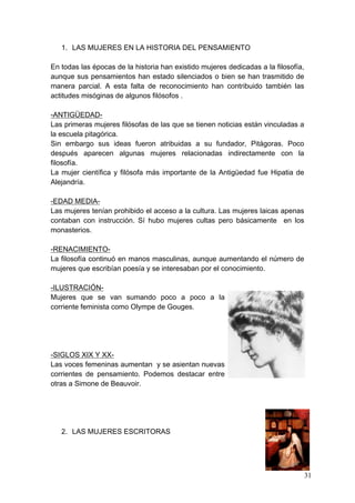 1. LAS MUJERES EN LA HISTORIA DEL PENSAMIENTO

En todas las épocas de la historia han existido mujeres dedicadas a la filosofía,
aunque sus pensamientos han estado silenciados o bien se han trasmitido de
manera parcial. A esta falta de reconocimiento han contribuido también las
actitudes misóginas de algunos filósofos .

-ANTIGÜEDAD-
Las primeras mujeres filósofas de las que se tienen noticias están vinculadas a
la escuela pitagórica.
Sin embargo sus ideas fueron atribuidas a su fundador, Pitágoras. Poco
después aparecen algunas mujeres relacionadas indirectamente con la
filosofía.
La mujer científica y filósofa más importante de la Antigüedad fue Hipatia de
Alejandría.

-EDAD MEDIA-
Las mujeres tenían prohibido el acceso a la cultura. Las mujeres laicas apenas
contaban con instrucción. Sí hubo mujeres cultas pero básicamente en los
monasterios.

-RENACIMIENTO-
La filosofía continuó en manos masculinas, aunque aumentando el número de
mujeres que escribían poesía y se interesaban por el conocimiento.

-ILUSTRACIÓN-
Mujeres que se van sumando poco a poco a la
corriente feminista como Olympe de Gouges.




-SIGLOS XIX Y XX-
Las voces femeninas aumentan y se asientan nuevas
corrientes de pensamiento. Podemos destacar entre
otras a Simone de Beauvoir.




   2. LAS MUJERES ESCRITORAS




                                                                                    31
 