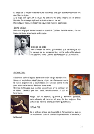 El papel de la mujer en la literatura ha sufrido una gran transformación en los
dos últimos siglos.
A lo largo del siglo XX la mujer ha entrado de forma masiva en el ámbito
literario. Sin embargo siglos atrás la situación no fue así.
De cualquier modo, destacan las siguientes mujeres escritoras:

-EDAD MEDIA-
Destacan el papel de las trovadoras como la Condesa Beatriz de Día. En sus
textos canta su amor hacia un trovador.




                    -SIGLOS DE ORO-
                    Santa Teresa de Jesús; gran mística que se distingue por
                    lo elevado de su pensamiento y por la belleza literaria de
                    sus escritos, como Camino de Perfección o Las moradas.




-SIGLO XVIII-

Se conoce como la época de la Ilustración o Siglo de las Luces.
Se da un movimiento ideológico de origen francés que proclama
la razón, experiencia y acumulación de saberes como medio
para alcanzar la verdad. Destaca entre otras
Olympe de Gouges; sus escritos se centraron en la política y en
el teatro. Destacó por sus ideas revolucionarias y por su
feminismo.
                   Abogó por la libertad, igualdad y derechos políticos,
                   especialmente el derecho al voto de las mujeres. Fue
                   tachada de traidora a la revolución y guillotinada.

                   -SIGLO XIX-

                   Es el siglo en el que se desarrolló el Romanticismo, que es
                   un movimiento cultural y artístico que exaltaba la rebeldía y
la libertad.



                                                                                   32
 
