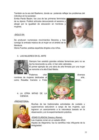 También es la era del Realismo, donde se pretende reflejar los problemas del
individuo en la sociedad.
Emilia Pardo Bazán; fue una de las primeras feministas
de su época. Publicó artículos denunciando el sexismo y
abogó por la igualdad de educación en hombres y
mujeres.



-SIGLO XX-

Se producen numerosos movimientos literarios y trae
consigo la entrada masiva de al mujer en el ámbito de la
literatura.
Gloria Fuertes; poetisa española dirigida a los niños.



   3. LAS MUJERES EN EL ARTE

                Siempre han existido grandes artistas femeninas pero no se
                les ha reconocido su arte, ni han sido valoradas.
                El primer ejemplo de una obra de arte firmada por una mujer
                se remonta a la alta Edad Media.

             Podemos       citar                                      diversos
nombres de mujeres dedicadas al                                           arte,
como Rosalba Carreira o Frida                                       Khalo .




   4. LA OTRA MITAD DE LA
      CIENCIA

-PREHISTORIA-
                  Muchas de las tradicionales actividades de cuidado y
                  supervivencia estuvieron a cargo de las mujeres, que
                  lograron un acercamiento a la naturaleza basado en la
                  observación y en la experimentación práctica.

                  -EDAD CLÁSICA( Grecia y Roma)-
                  Las mujeres vivían en un estado difícil.
                  Hipatia de Alejandría; fue la científica más influyente de la
                  Antigüedad.


                                                                                  33
 