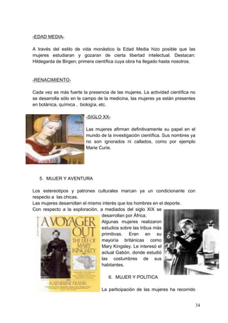 -EDAD MEDIA-

A través del estilo de vida monástico la Edad Media hizo posible que las
mujeres estudiaran y gozaran de cierta libertad intelectual. Destacan:
Hildegarda de Birgen; primera científica cuya obra ha llegado hasta nosotros.



-RENACIMIENTO-

Cada vez es más fuerte la presencia de las mujeres. La actividad científica no
se desarrolla sólo en le campo de la medicina, las mujeres ya están presentes
en botánica, química , biología, etc.

                         -SIGLO XX-

                         Las mujeres afirman definitivamente su papel en el
                         mundo de la investigación científica. Sus nombres ya
                         no son ignorados ni callados, como por ejemplo
                         Marie Curie.




   5. MUJER Y AVENTURA

Los estereotipos y patrones culturales marcan ya un condicionante con
respecto a las chicas.
Las mujeres desarrollan el mismo interés que los hombres en el deporte.
Con respecto a la exploración, a mediados del siglo XIX se
                                desarrollan por África.
                                Algunas mujeres realizaron
                                estudios sobre las tribus más
                                primitivas. Eran en su
                                mayoría británicas como
                                Mary Kingsley. Le interesó el
                                actual Gabón, donde estudió
                                las costumbres de sus
                                habitantes.

                                    6. MUJER Y POLÍTICA

                                 La participación de las mujeres ha recorrido


                                                                                 34
 